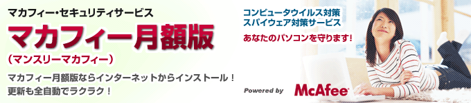 マカフィー・セキュリティサービス
マカフィー月額版（マンスリーマカフィー）
マカフィー月額版ならインターネットからインストール！
更新も全自動でラクラク！