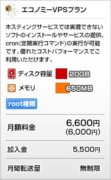 エコノミーVPSプラン
ホスティングサービスでは実現できないソフトのインストールや
サービスの提供、cron（定期実行コマンド）の実行が可能です。
優れたコストパフォーマンスでご利用いただけます
ディスク容量：20GB
メモリ：650MB
月額：6,600円（6,000円）
加入金：5,400円
月間転送量：無制限