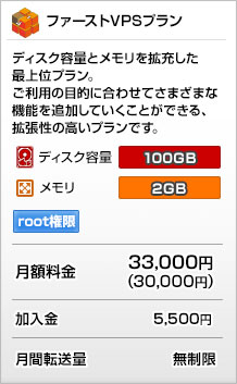 ファーストVPSプラン
ディスク容量とメモリを拡充した最上位プラン。
ご利用の目的に合わせてさまざまな機能を追加していくことができる、拡張性の高いプランです。
ディスク容量：100GB
メモリ：2GB
月額：33,000円（30,000円）
加入金：5,400円
月間転送量：無制限