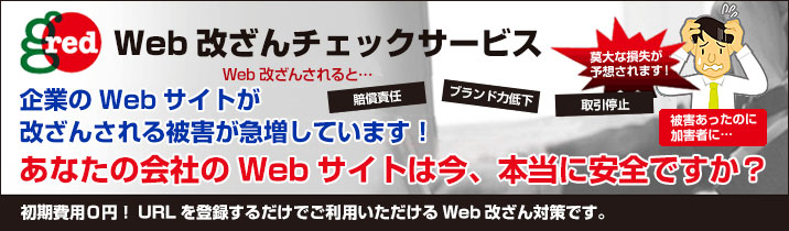 Web改ざんチェックサービス
企業のWebサイト改ざんされる被害が急増しています！
Web改ざんされると「賠償責任」「ブランド力低下」「取引停止」で莫大な損失が予想されます！
あなたの会社のWebサイトは今、本当に安全ですか？
初期費用0円！URLを登録するだけでご利用いただけるWeb改ざん対策です。